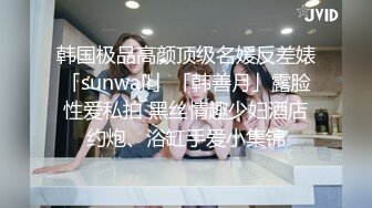 韩国极品高颜顶级名媛反差婊「sunwall」「韩善月」露脸性爱私拍 黑丝情趣少妇酒店约炮、浴缸手爱小集锦