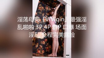 淫荡母狗『ViViqin』最强淫乱啪啪 3P 4P 群P 口爆 场面淫乱 全程完美露脸