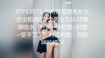 STP33971 柳州师范漂亮女大生出租房与2个男生大玩3P高潮喷水“好深~快射里~射里~受不了了”对话刺激，哭腔呻吟嚎叫