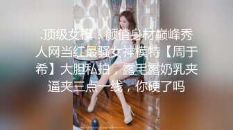 .顶级女模！颜值身材巅峰秀人网当红最骚女神模特【周于希】大胆私拍，露毛露奶乳夹逼夹三点一线，你硬了吗