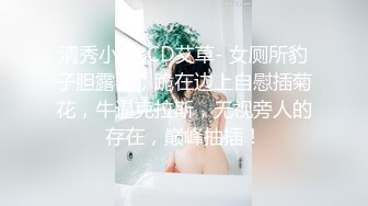 清秀小妖-CD艾草- 女厕所豹子胆露出，跪在边上自慰插菊花，牛逼克拉斯，无视旁人的存在，巅峰抽插！