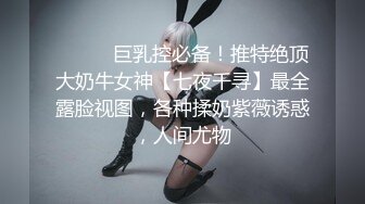 ⚫️⚫️巨乳控必备！推特绝顶大奶牛女神【七夜千寻】最全露脸视图，各种揉奶紫薇诱惑，人间尤物