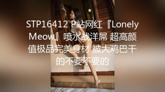 STP16412 P站网红『LonelyMeow』喷水战洋屌 超高颜值极品完美身材 被大鸡巴干的不要不要的