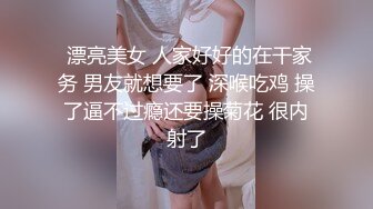  漂亮美女 人家好好的在干家务 男友就想要了 深喉吃鸡 操了逼不过瘾还要操菊花 很内射了