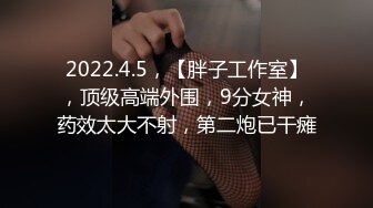 2022.4.5，【胖子工作室】，顶级高端外围，9分女神，药效太大不射，第二炮已干瘫