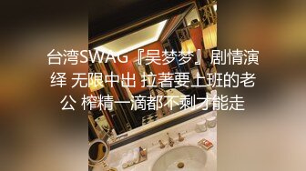 台湾SWAG『吴梦梦』剧情演绎 无限中出 拉著要上班的老公 榨精一滴都不剩才能走