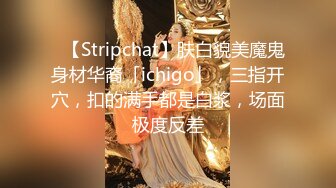 ✨【Stripchat】肤白貌美魔鬼身材华裔「ichigo」，三指开穴，扣的满手都是白浆，场面极度反差