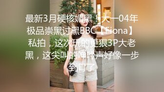 最新3月硬核媚黑！大一04年极品崇黑讨黑BBC【Fiona】私拍，这次玩的更狠3P大老黑，这尖叫的呻吟声好像一步到胃了