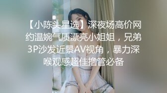 【小陈头星选】深夜场高价网约温婉气质漂亮小姐姐，兄弟3P沙发近景AV视角，暴力深喉观感超佳撸管必备