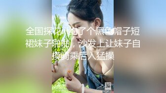 全国探花iii约了个黑色帽子短裙妹子啪啪，沙发上让妹子自摸骑乘后入猛操