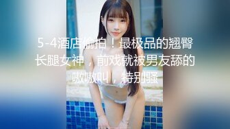 5-4酒店偷拍！最极品的翘臀长腿女神，前戏就被男友舔的嗷嗷叫，特别骚