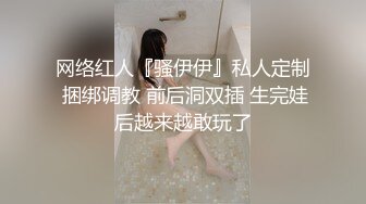 网络红人『骚伊伊』私人定制 捆绑调教 前后洞双插 生完娃后越来越敢玩了