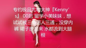 专约极品尤物大神『Kenny’s』 00后 留学小美妹妹，想试试被三个男人三通，没穿内裤 裙子撩起来 水都流到大腿根