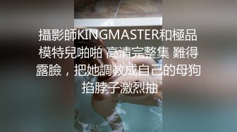 攝影師KINGMASTER和極品模特兒啪啪 高清完整集 難得露臉，把她調教成自己的母狗 掐脖子激烈抽