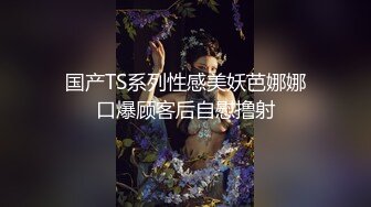 国产TS系列性感美妖芭娜娜口爆顾客后自慰撸射