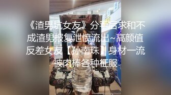 《渣男坑女友》分手后求和不成渣男报复泄愤流出~高颜值反差女友【孙南珠】身材一流被肉棒各种征服