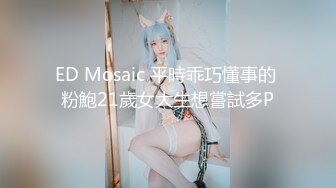 ED Mosaic 平時乖巧懂事的 粉鮑21歲女大生想嘗試多P