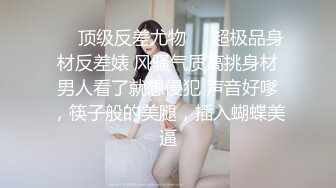 ❤️顶级反差尤物❤️超极品身材反差婊 风骚气质高挑身材男人看了就想侵犯 声音好嗲，筷子般的美腿，插入蝴蝶美逼