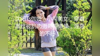 沈阳Ts伽嫚 - 小屌美女，穿着黑丝被肌肉男哥哥爆操，淫荡的不行！