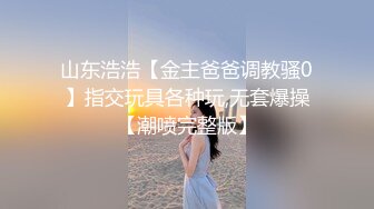 山东浩浩【金主爸爸调教骚0】指交玩具各种玩,无套爆操【潮喷完整版】