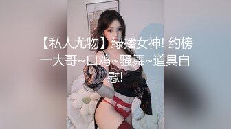 【私人尤物】绿播女神! 约榜一大哥~口鸡~骚舞~道具自慰!