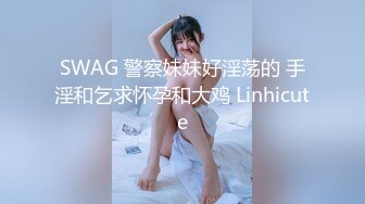 SWAG 警察妹妹好淫荡的 手淫和乞求怀孕和大鸡 Linhicute