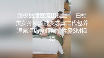 超极品泄密流出视图❤️白领美女孙M瑶被变态富二代包养温泉酒店度假自拍性爱SM视频