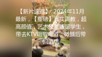 【新片速遞】  2024年11月最新，【重磅】真实调教，超高颜值，艺术反差婊留学生，带去KTV唱歌喝酒，微醺后带回酒店