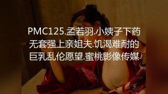 PMC125.孟若羽.小姨子下药无套强上亲姐夫.饥渴难耐的巨乳乱伦愿望.蜜桃影像传媒