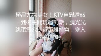 極品尤物美女！KTV自慰誘惑！到衛生間玩超刺激，脫光光跳蛋震穴，近距離特寫，塞入抽插呻吟