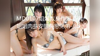 MD0107姐姐以身作愛 巨乳姐姐肉身安慰失戀弟弟-张云熙