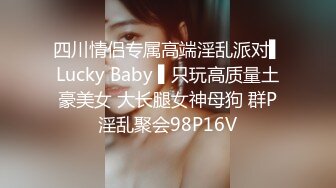 四川情侣专属高端淫乱派对▌Lucky Baby ▌只玩高质量土豪美女 大长腿女神母狗 群P淫乱聚会98P16V