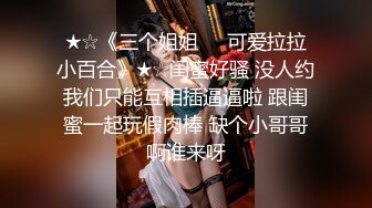 ★☆《三个姐姐❤️可爱拉拉小百合》★☆闺蜜好骚 没人约我们只能互相插逼逼啦 跟闺蜜一起玩假肉棒 缺个小哥哥啊谁来呀