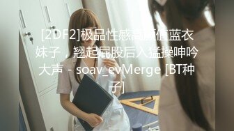 [2DF2]极品性感高颜值蓝衣妹子，翘起屁股后入猛操呻吟大声 - soav_evMerge [BT种子]