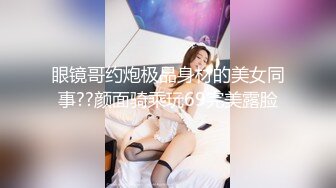 眼镜哥约炮极品身材的美女同事??颜面骑乘玩69完美露脸