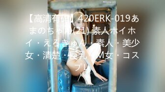 【高清有码】420ERK-019あまのちゃん(21) 素人ホイホイ・えろきゅん・素人・美少女・清楚・巨乳・M女・コスプレ