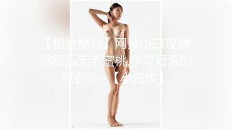 【粉丝福利】网黄小白攻,偶遇极品无毛蜜桃,小可爱真的好会叫~【小白攻】