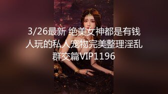 3/26最新 绝美女神都是有钱人玩的私人宠物完美整理淫乱群交篇VIP1196