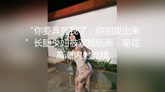 “你要弄死我了，你别拔出来”长腿少妇被双插玩弄，菊花高潮内射流精