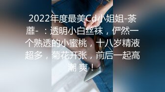 2022年度最美Cd小姐姐-荼蘼- ：透明小白丝袜，俨然一个熟透的小蜜桃，十八岁精液超多，菊花开张，前后一起高潮 爽！