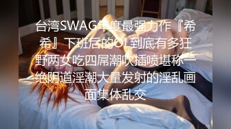 台湾SWAG年度最强力作『希希』下班后的OL到底有多狂野两女吃四屌潮吹插喷堪称一绝阴道淫潮大量发射的淫乱画面集体乱交