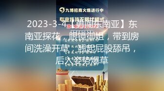 2023-3-4【勇闯东南亚】东南亚探花，眼镜御姐，带到房间洗澡开草，翘起屁股舔吊，后入姿势爆草