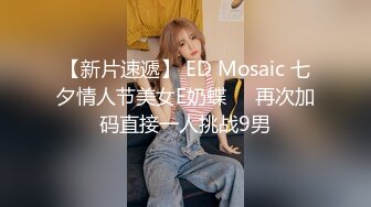 【新片速遞】 ED Mosaic 七夕情人节美女E奶蝶❤️再次加码直接一人挑战9男