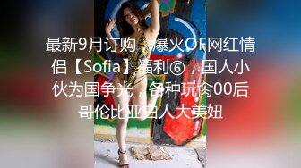 最新9月订购，爆火OF网红情侣【Sofia】福利⑥，国人小伙为国争光，各种玩肏00后哥伦比亚白人大美妞