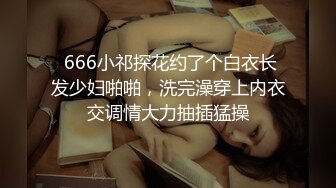  666小祁探花约了个白衣长发少妇啪啪，洗完澡穿上内衣交调情大力抽插猛操