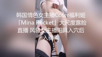 韩国情色女主播Coser福利姬「Mina Rocket」大尺度露脸直播 风骚女主播阳具入穴后入骑乘