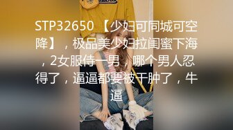 STP32650 【少妇可同城可空降】，极品美少妇拉闺蜜下海，2女服侍一男，哪个男人忍得了，逼逼都要被干肿了，牛逼