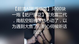 【超清AI画质增强】3000块一炮【肥尸探花】冒充富二代，南航空姐被忽悠心动了，以为遇到大鱼了，耐心伺候听话乖巧！