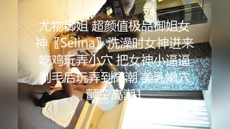 尤物御姐 超颜值极品御姐女神〖Selina〗洗澡时女神进来吃鸡玩弄小穴 把女神小逼逼剃毛后玩弄到高潮 美乳嫩穴颤挛高潮1