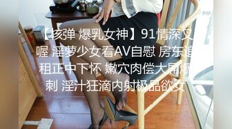 【核弹 爆乳女神】91情深叉喔 淫萝少女看AV自慰 房东追租正中下怀 嫩穴肉偿大屌爆刺 淫汁狂滴内射极品欲女